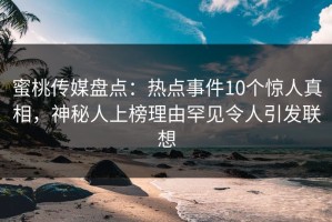 蜜桃传媒盘点：热点事件10个惊人真相，神秘人上榜理由罕见令人引发联想