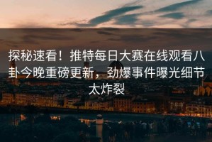探秘速看！推特每日大赛在线观看八卦今晚重磅更新，劲爆事件曝光细节太炸裂