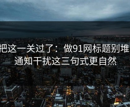 先把这一关过了：做91网标题别堆词：通知干扰这三句式更自然