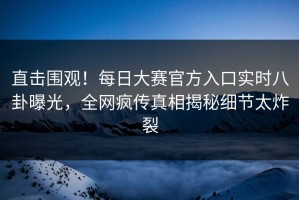 直击围观！每日大赛官方入口实时八卦曝光，全网疯传真相揭秘细节太炸裂