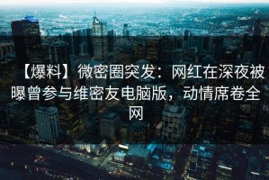 【爆料】微密圈突发：网红在深夜被曝曾参与维密友电脑版，动情席卷全网