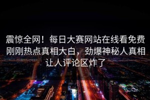 震惊全网！每日大赛网站在线看免费刚刚热点真相大白，劲爆神秘人真相让人评论区炸了