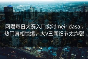 网曝每日大赛入口实时meiridasai，热门真相惊爆，大V丑闻细节太炸裂