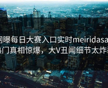 网曝每日大赛入口实时meiridasai，热门真相惊爆，大V丑闻细节太炸裂
