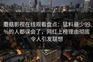 蘑菇影视在线观看盘点：猛料最少99%的人都误会了，网红上榜理由彻底令人引发联想