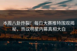 本周八卦炸裂！每日大赛推特围观揭秘，热议明星内幕真相大白
