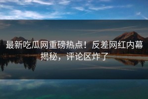 最新吃瓜网重磅热点！反差网红内幕揭秘，评论区炸了