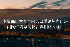 本周每日大赛官网入口重磅热点！热门网红内幕揭秘，真相让人瞠目