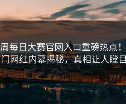 本周每日大赛官网入口重磅热点！热门网红内幕揭秘，真相让人瞠目