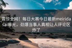 震惊全网！每日大赛今日最新meiridasai曝光，劲爆当事人真相让人评论区炸了