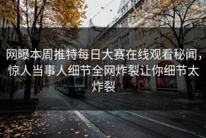 网曝本周推特每日大赛在线观看秘闻，惊人当事人细节全网炸裂让你细节太炸裂