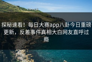 探秘速看！每日大赛app八卦今日重磅更新，反差事件真相大白网友直呼过瘾