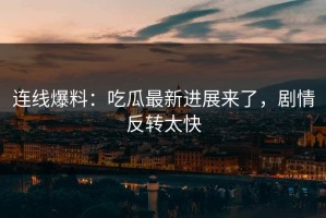 连线爆料：吃瓜最新进展来了，剧情反转太快