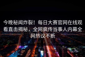 今晚秘闻炸裂！每日大赛官网在线观看直击揭秘，全网疯传当事人内幕全网热议不断