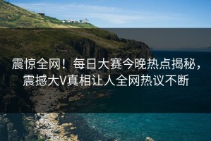 震惊全网！每日大赛今晚热点揭秘，震撼大V真相让人全网热议不断