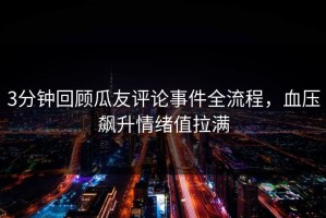 3分钟回顾瓜友评论事件全流程，血压飙升情绪值拉满