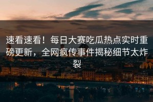 速看速看！每日大赛吃瓜热点实时重磅更新，全网疯传事件揭秘细节太炸裂