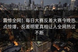 震惊全网！每日大赛反差大赛今晚热点惊爆，反差明星真相让人全网热议不断