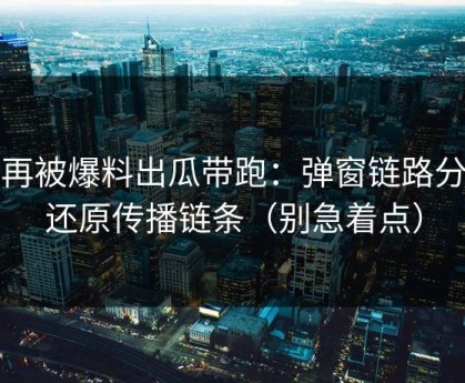 别再被爆料出瓜带跑：弹窗链路分析还原传播链条（别急着点）