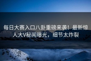每日大赛入口八卦重磅来袭！最新惊人大V秘闻曝光，细节太炸裂