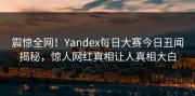 震惊全网！Yandex每日大赛今日丑闻揭秘，惊人网红真相让人真相大白