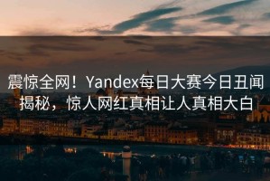 震惊全网！Yandex每日大赛今日丑闻揭秘，惊人网红真相让人真相大白