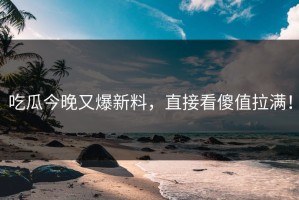 吃瓜今晚又爆新料，直接看傻值拉满！