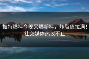 推特爆料今晚又爆新料，炸裂值拉满！社交媒体热议不止