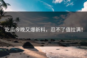 吃瓜今晚又爆新料，忍不了值拉满！