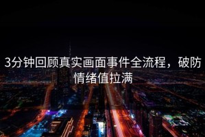 3分钟回顾真实画面事件全流程，破防情绪值拉满