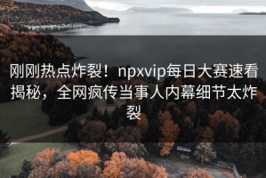 刚刚热点炸裂！npxvip每日大赛速看揭秘，全网疯传当事人内幕细节太炸裂
