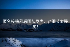 匿名投稿幕后团队发声，这细节太爆笑！