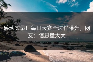 感动实录！每日大赛全过程曝光，网友：信息量太大