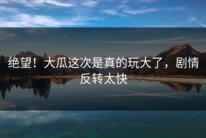 绝望！大瓜这次是真的玩大了，剧情反转太快