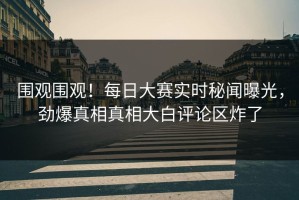 围观围观！每日大赛实时秘闻曝光，劲爆真相真相大白评论区炸了
