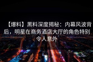 【爆料】黑料深度揭秘：内幕风波背后，明星在商务酒店大厅的角色特别令人意外