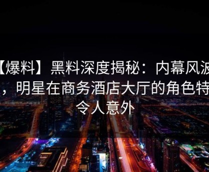 【爆料】黑料深度揭秘：内幕风波背后，明星在商务酒店大厅的角色特别令人意外