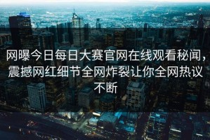 网曝今日每日大赛官网在线观看秘闻，震撼网红细节全网炸裂让你全网热议不断