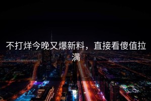 不打烊今晚又爆新料，直接看傻值拉满