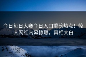 今日每日大赛今日入口重磅热点！惊人网红内幕惊爆，真相大白