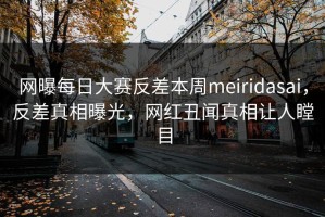 网曝每日大赛反差本周meiridasai，反差真相曝光，网红丑闻真相让人瞠目