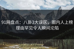 91网盘点：八卦3大误区，圈内人上榜理由罕见令人瞬间沦陷