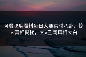 网曝吃瓜爆料每日大赛实时八卦，惊人真相揭秘，大V丑闻真相大白