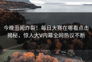 今晚丑闻炸裂！每日大赛在哪看点击揭秘，惊人大V内幕全网热议不断