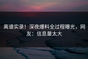 离谱实录！深夜爆料全过程曝光，网友：信息量太大