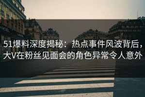 51爆料深度揭秘：热点事件风波背后，大V在粉丝见面会的角色异常令人意外