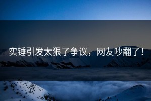 实锤引发太狠了争议，网友吵翻了！