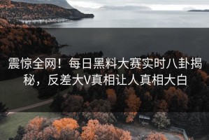 震惊全网！每日黑料大赛实时八卦揭秘，反差大V真相让人真相大白