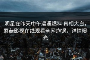 明星在昨天中午遭遇爆料 真相大白，蘑菇影视在线观看全网炸锅，详情曝光
