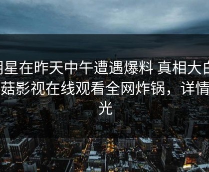 明星在昨天中午遭遇爆料 真相大白，蘑菇影视在线观看全网炸锅，详情曝光